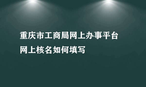 重庆市工商局网上办事平台 网上核名如何填写