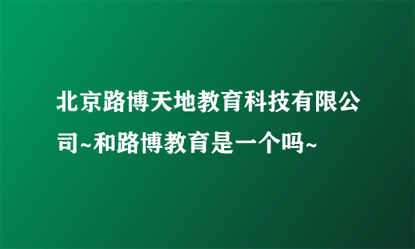 北京路博天地教育科技有限公司~和路博教育是一个吗~