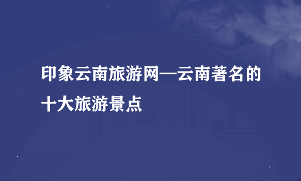 印象云南旅游网—云南著名的十大旅游景点