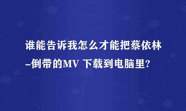 谁能告诉我怎么才能把蔡依林-倒带的MV 下载到电脑里?