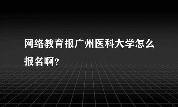 网络教育报广州医科大学怎么报名啊？