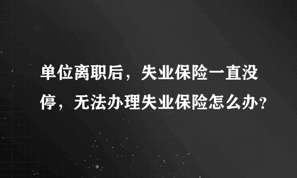 单位离职后，失业保险一直没停，无法办理失业保险怎么办？