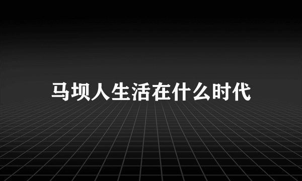 马坝人生活在什么时代