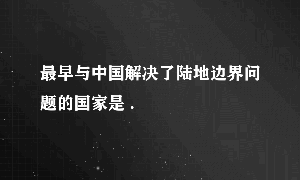 最早与中国解决了陆地边界问题的国家是 .