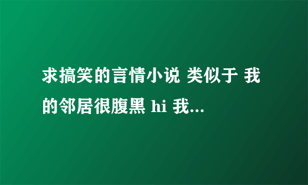 求搞笑的言情小说 类似于 我的邻居很腹黑 hi 我的男人 或者 宠文类似于 开饭吧 小辉煌