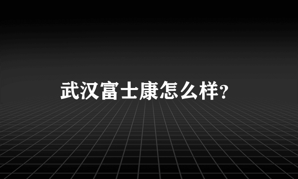 武汉富士康怎么样？