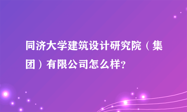 同济大学建筑设计研究院（集团）有限公司怎么样？