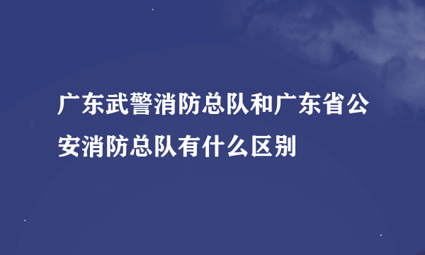 广东武警消防总队和广东省公安消防总队有什么区别