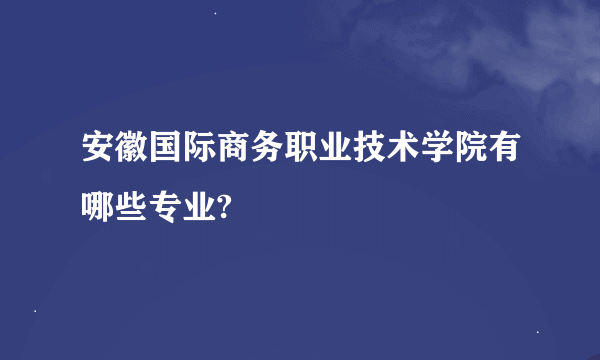 安徽国际商务职业技术学院有哪些专业?