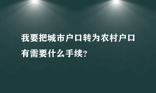 我要把城市户口转为农村户口有需要什么手续？