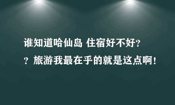 谁知道哈仙岛 住宿好不好？？旅游我最在乎的就是这点啊！