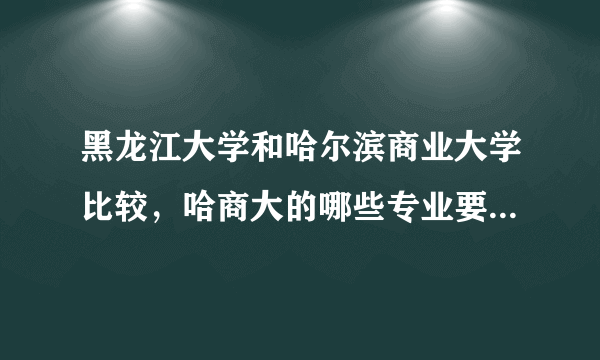 黑龙江大学和哈尔滨商业大学比较，哈商大的哪些专业要比黑大强呢，成绩一本线多10分左右怎么选择