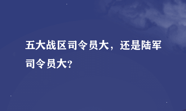 五大战区司令员大，还是陆军司令员大？