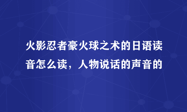 火影忍者豪火球之术的日语读音怎么读，人物说话的声音的