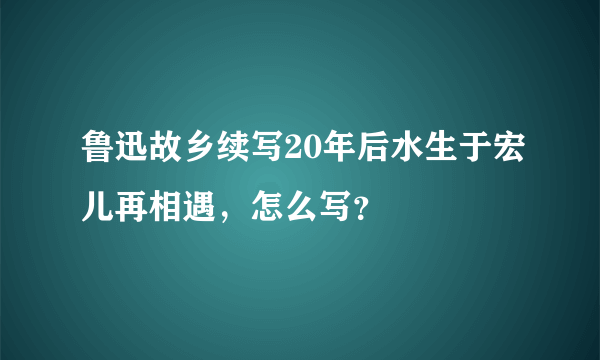 鲁迅故乡续写20年后水生于宏儿再相遇，怎么写？