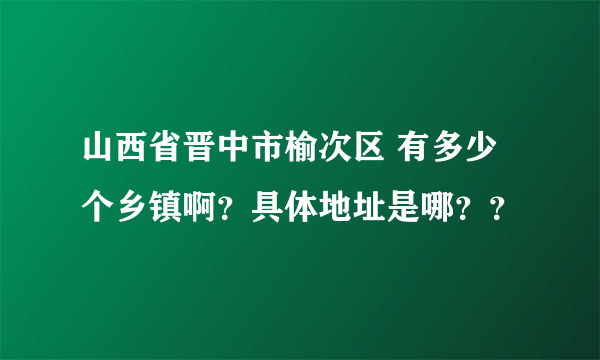 山西省晋中市榆次区 有多少个乡镇啊？具体地址是哪？？