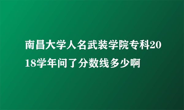 南昌大学人名武装学院专科2018学年问了分数线多少啊