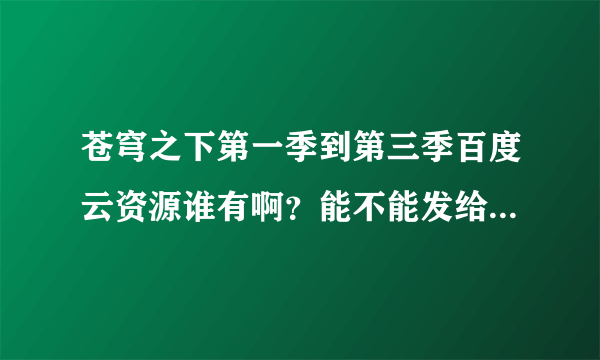 苍穹之下第一季到第三季百度云资源谁有啊？能不能发给我！谢谢啦！