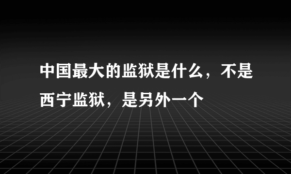 中国最大的监狱是什么，不是西宁监狱，是另外一个