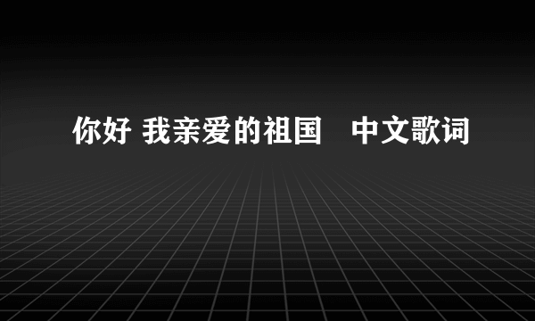 你好 我亲爱的祖国   中文歌词