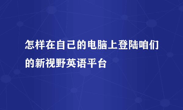 怎样在自己的电脑上登陆咱们的新视野英语平台