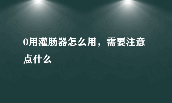 0用灌肠器怎么用，需要注意点什么