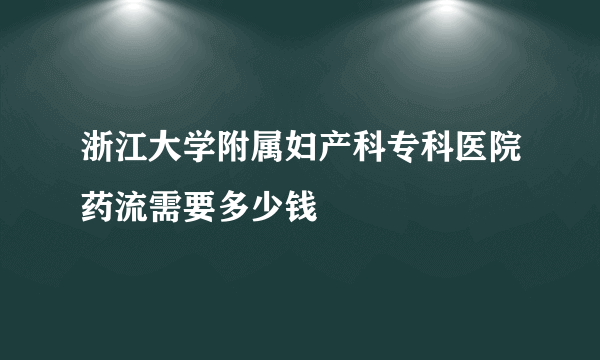 浙江大学附属妇产科专科医院药流需要多少钱