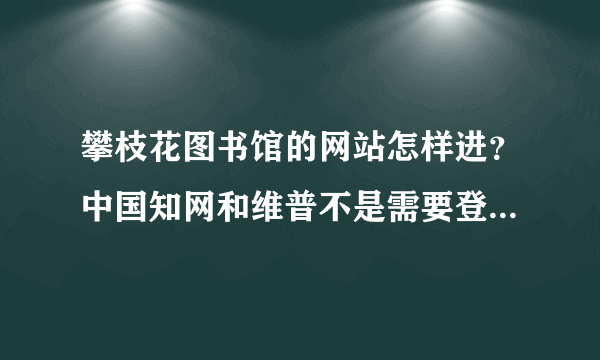 攀枝花图书馆的网站怎样进？中国知网和维普不是需要登录就是要钱，有没有免费查电子资料的途径？