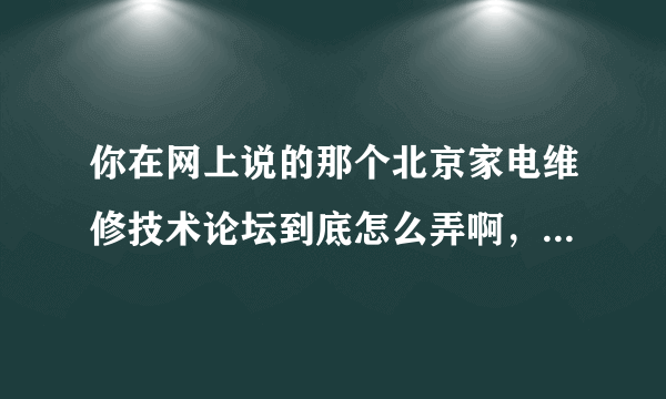 你在网上说的那个北京家电维修技术论坛到底怎么弄啊，你能说详细点吗？谢谢