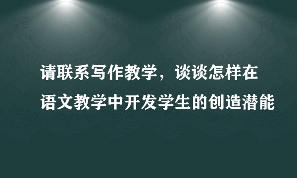 请联系写作教学，谈谈怎样在语文教学中开发学生的创造潜能