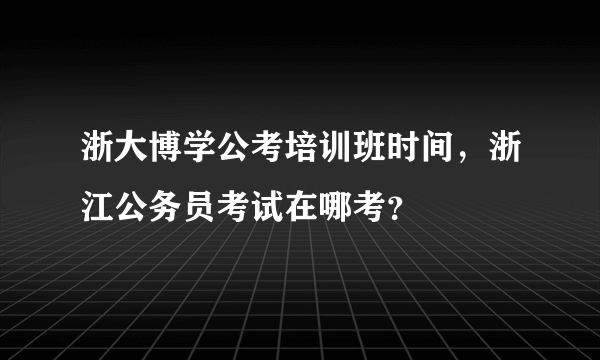 浙大博学公考培训班时间，浙江公务员考试在哪考？