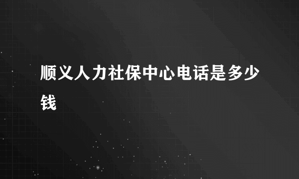 顺义人力社保中心电话是多少钱