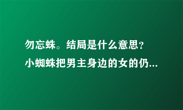 勿忘蛛。结局是什么意思？ 小蜘蛛把男主身边的女的仍到她妈那里做什么？