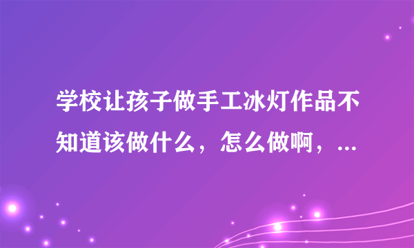 学校让孩子做手工冰灯作品不知道该做什么，怎么做啊，跪求，谢谢