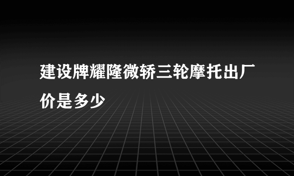 建设牌耀隆微轿三轮摩托出厂价是多少