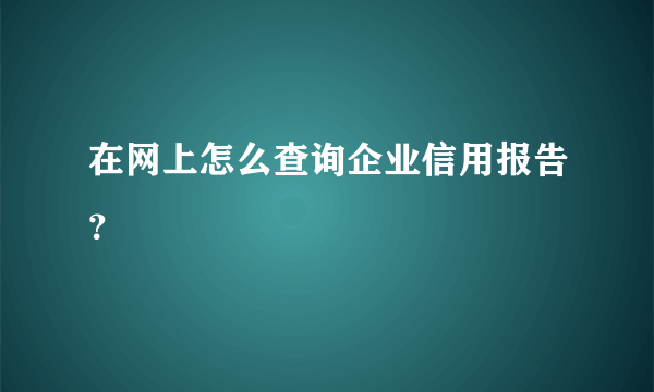 在网上怎么查询企业信用报告？