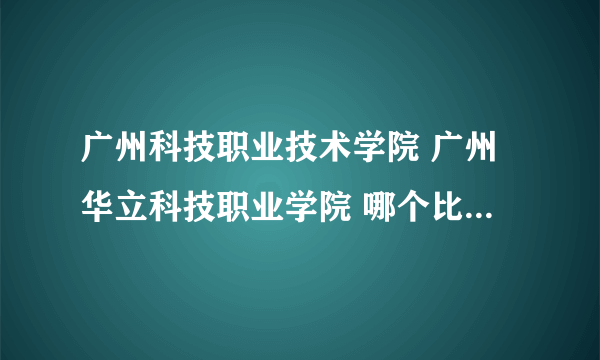 广州科技职业技术学院 广州华立科技职业学院 哪个比较好 详细一点