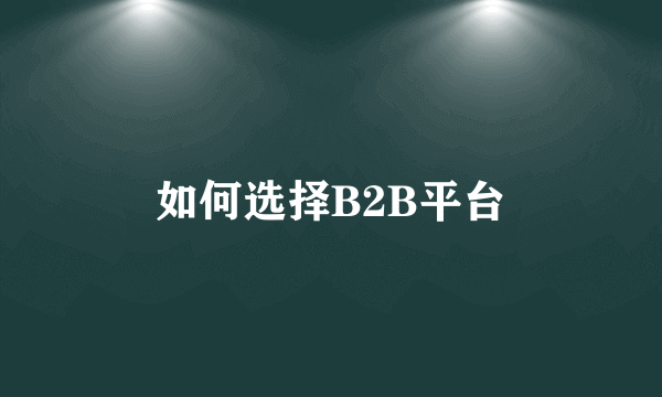 如何选择B2B平台