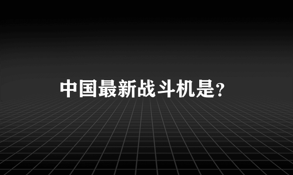 中国最新战斗机是？