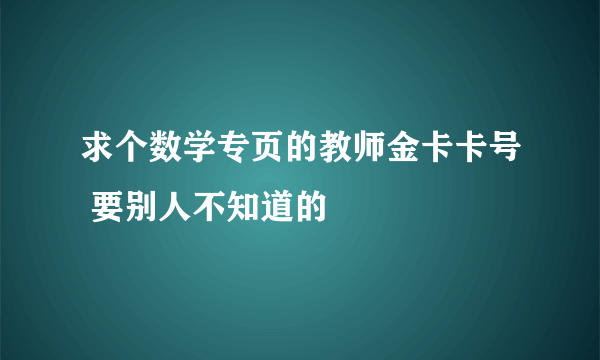 求个数学专页的教师金卡卡号 要别人不知道的