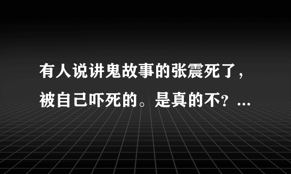 有人说讲鬼故事的张震死了，被自己吓死的。是真的不？如题 谢谢了