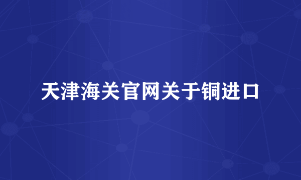 天津海关官网关于铜进口