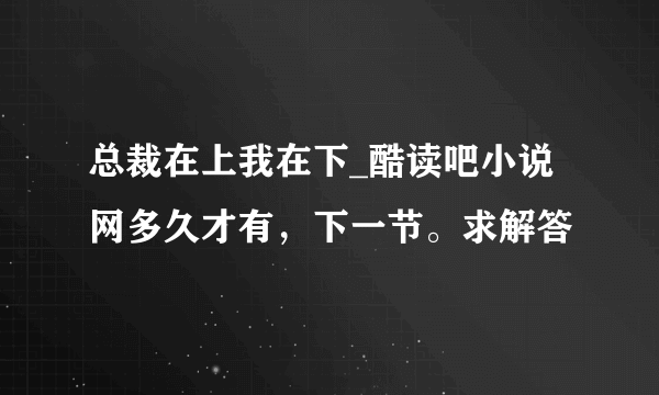 总裁在上我在下_酷读吧小说网多久才有，下一节。求解答