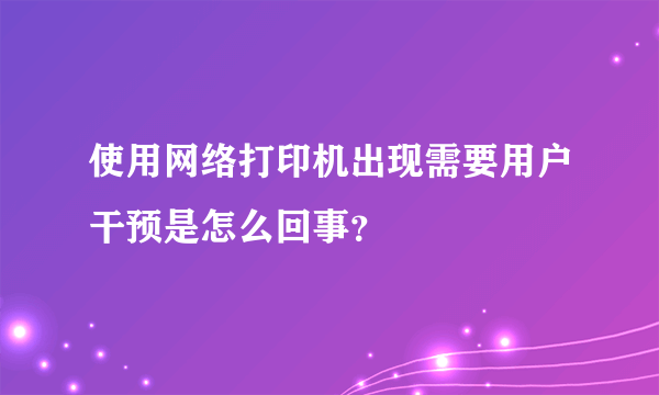 使用网络打印机出现需要用户干预是怎么回事？