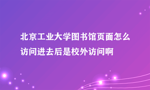 北京工业大学图书馆页面怎么访问进去后是校外访问啊