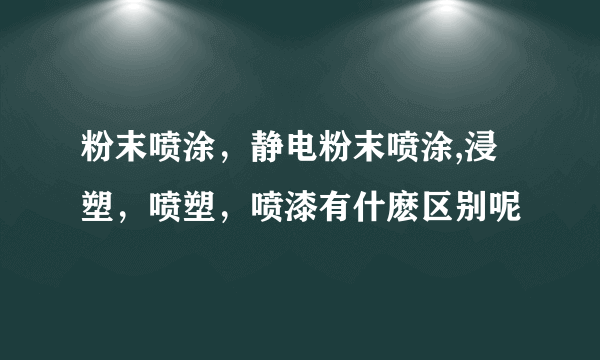 粉末喷涂，静电粉末喷涂,浸塑，喷塑，喷漆有什麽区别呢