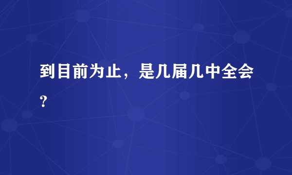 到目前为止，是几届几中全会？