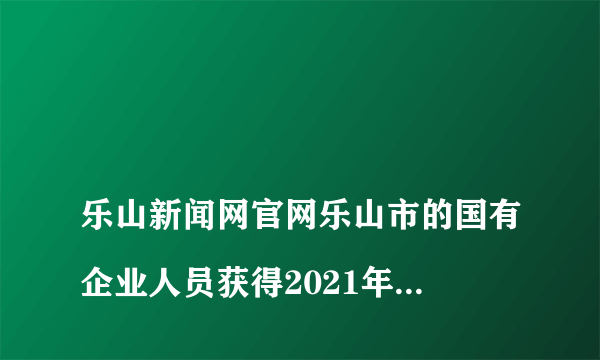 
乐山新闻网官网乐山市的国有企业人员获得2021年四川省优秀共产党员 能不能享受加薪待遇？要不要明文规定？

