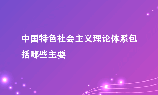 中国特色社会主义理论体系包括哪些主要