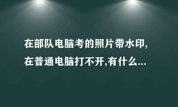 在部队电脑考的照片带水印,在普通电脑打不开,有什么去水印的软件吗?求助啊